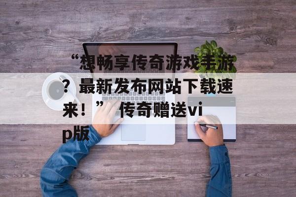 “想畅享传奇游戏手游？最新发布网站下载速来！” 传奇赠送vip版