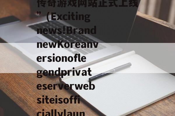 “惊喜来袭！全新韩版传奇游戏网站正式上线”(Excitingnews!BrandnewKoreanversionoflegendprivateserverwebsiteisofficiallylaun 惊喜!惊喜