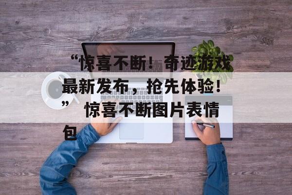 “惊喜不断！奇迹游戏最新发布，抢先体验！” 惊喜不断图片表情包