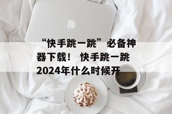 “快手跳一跳”必备神器下载！ 快手跳一跳2024年什么时候开