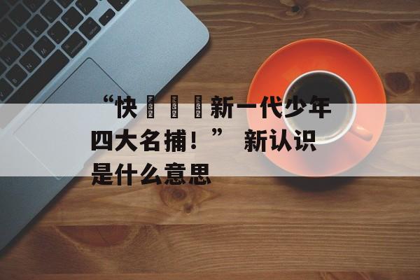 “快來認識新一代少年四大名捕！” 新认识是什么意思