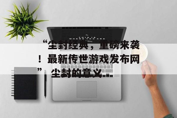 “尘封经典，重磅来袭！最新传世游戏发布网” 尘封的意义