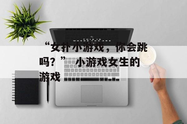 “女扑小游戏，你会跳吗？” 小游戏女生的游戏