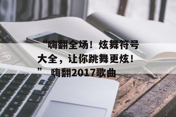 “嗨翻全场！炫舞符号大全，让你跳舞更炫！” 嗨翻2017歌曲