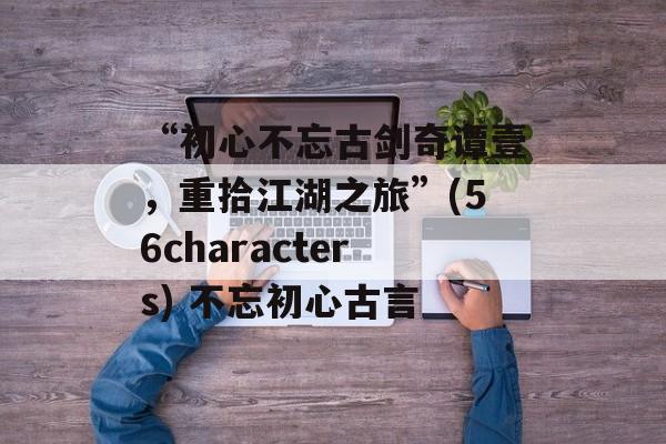 “初心不忘古剑奇谭壹，重拾江湖之旅”(56characters) 不忘初心古言