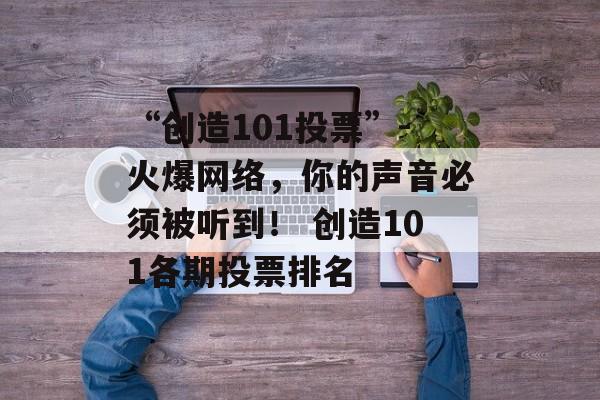 “创造101投票”-火爆网络，你的声音必须被听到！ 创造101各期投票排名