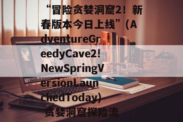 “冒险贪婪洞窟2！新春版本今日上线”(AdventureGreedyCave2!NewSpringVersionLaunchedToday) 贪婪洞窟探险流