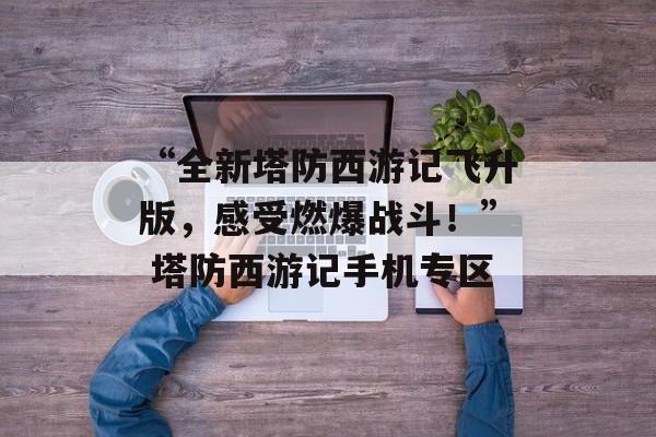 “全新塔防西游记飞升版，感受燃爆战斗！” 塔防西游记手机专区