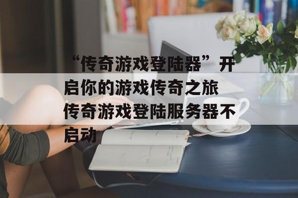 “传奇游戏登陆器”开启你的游戏传奇之旅 传奇游戏登陆服务器不启动