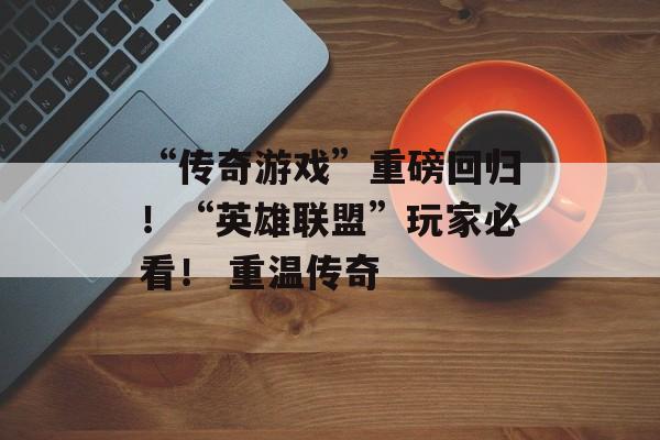 “传奇游戏”重磅回归！“英雄联盟”玩家必看！ 重温传奇