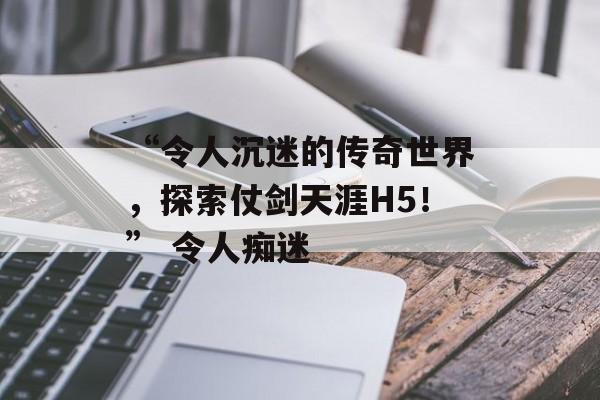 “令人沉迷的传奇世界，探索仗剑天涯H5！” 令人痴迷