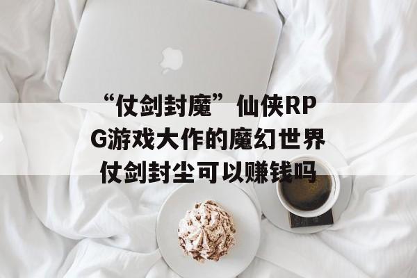 “仗剑封魔”仙侠RPG游戏大作的魔幻世界 仗剑封尘可以赚钱吗