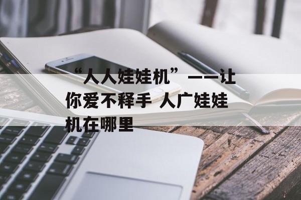 “人人娃娃机”——让你爱不释手 人广娃娃机在哪里