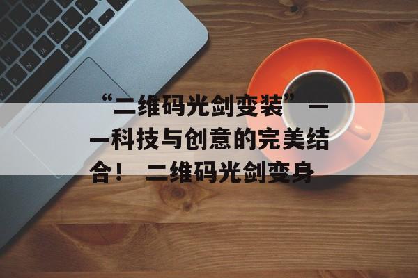 “二维码光剑变装”——科技与创意的完美结合！ 二维码光剑变身