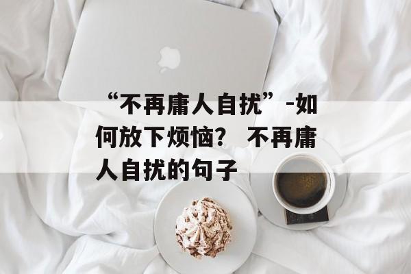 “不再庸人自扰”-如何放下烦恼？ 不再庸人自扰的句子