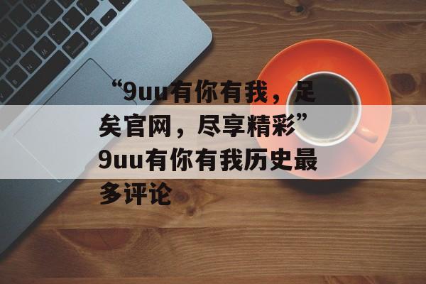 “9uu有你有我，足矣官网，尽享精彩” 9uu有你有我历史最多评论