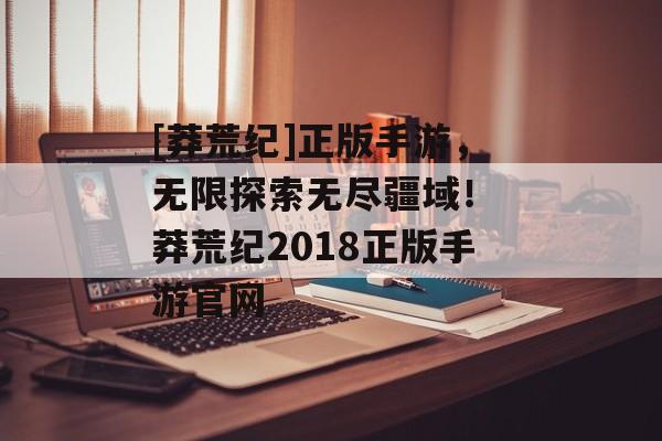 [莽荒纪]正版手游，无限探索无尽疆域！ 莽荒纪2018正版手游官网