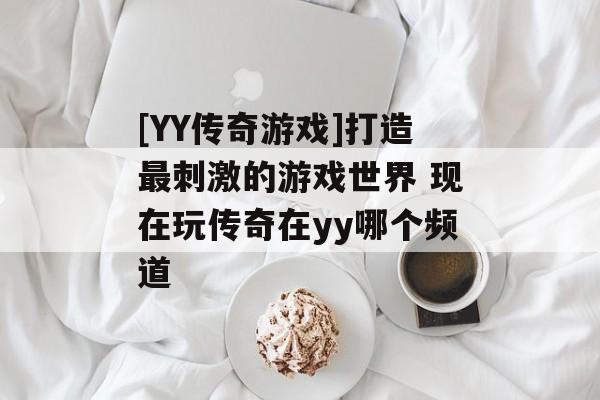 [YY传奇游戏]打造最刺激的游戏世界 现在玩传奇在yy哪个频道