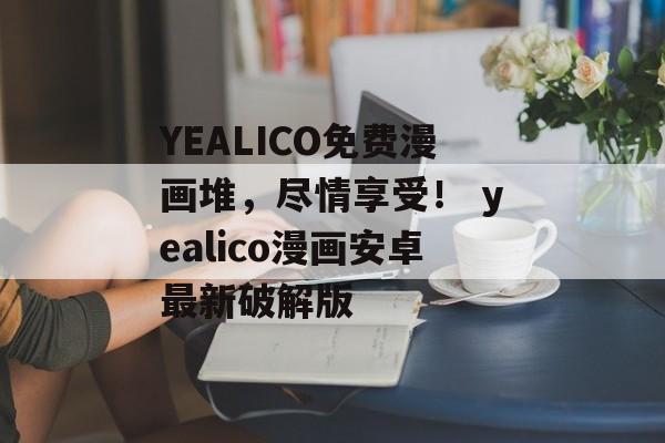 YEALICO免费漫画堆，尽情享受！ yealico漫画安卓最新破解版