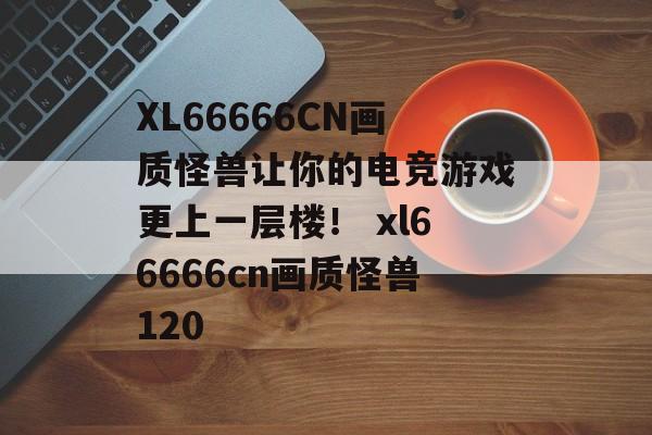 XL66666CN画质怪兽让你的电竞游戏更上一层楼！ xl66666cn画质怪兽120