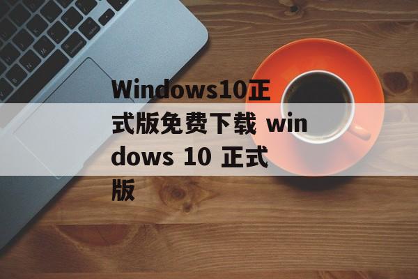 Windows10正式版免费下载 windows 10 正式版