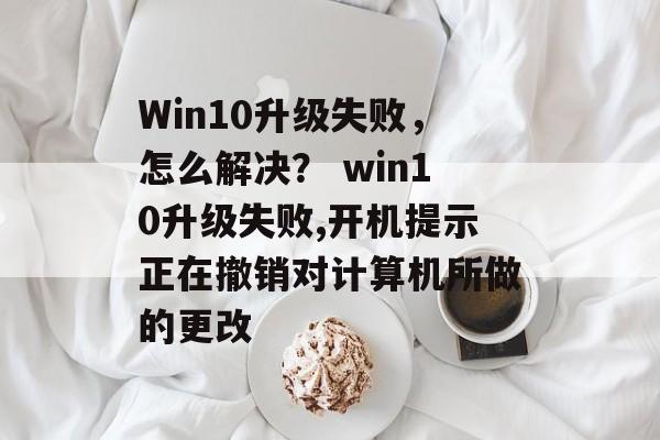 Win10升级失败，怎么解决？ win10升级失败,开机提示正在撤销对计算机所做的更改