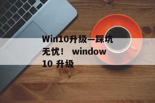 Win10升级—踩坑无忧！ window10 升级