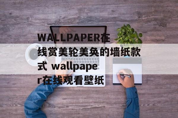 WALLPAPER在线赏美轮美奂的墙纸款式 wallpaper在线观看壁纸