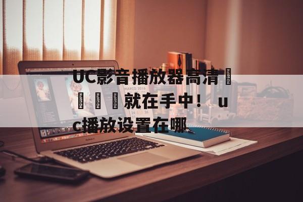 UC影音播放器高清視聽體驗就在手中！ uc播放设置在哪