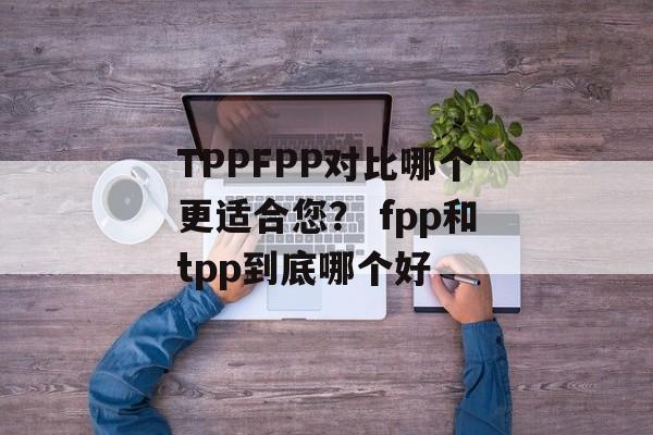 TPPFPP对比哪个更适合您？ fpp和tpp到底哪个好