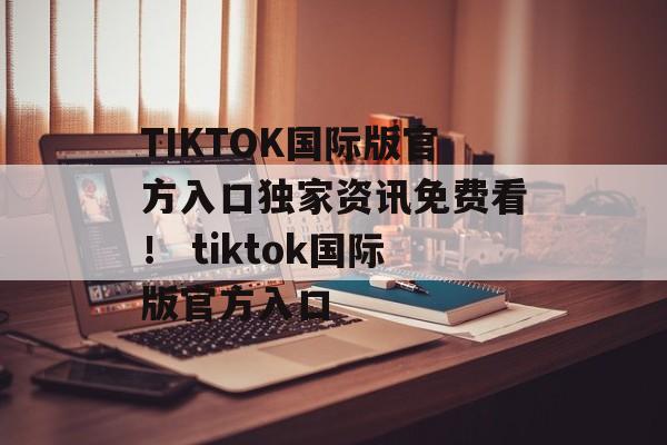 TIKTOK国际版官方入口独家资讯免费看！ tiktok国际版官方入口