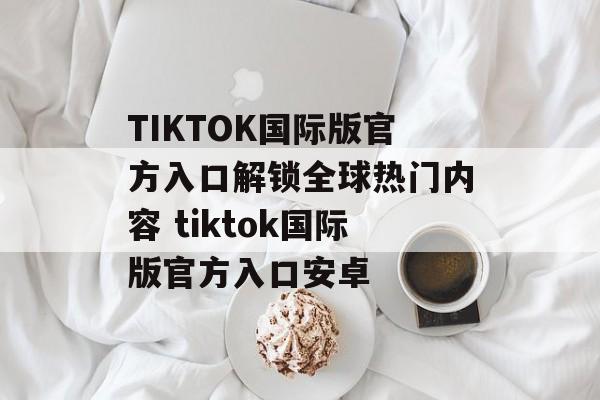 TIKTOK国际版官方入口解锁全球热门内容 tiktok国际版官方入口安卓