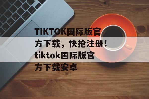 TIKTOK国际版官方下载，快抢注册！ tiktok国际版官方下载安卓