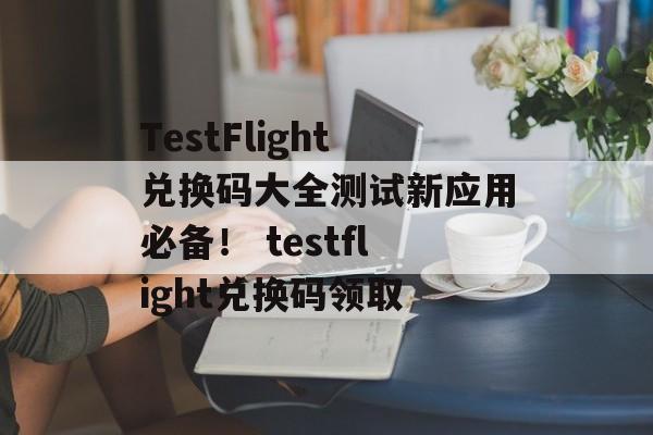 TestFlight兑换码大全测试新应用必备！ testflight兑换码领取