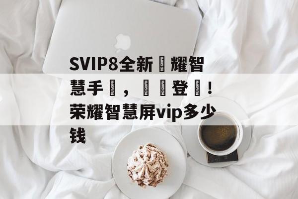 SVIP8全新榮耀智慧手機，華麗登場！ 荣耀智慧屏vip多少钱