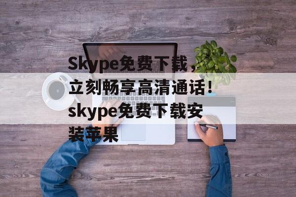 Skype免费下载，立刻畅享高清通话！ skype免费下载安装苹果