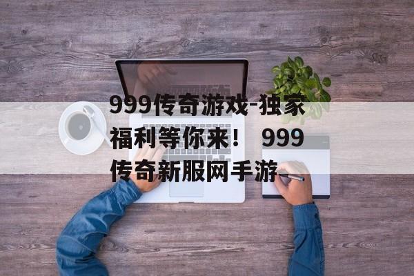 999传奇游戏-独家福利等你来！ 999传奇新服网手游