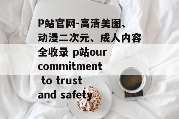 P站官网-高清美图、动漫二次元、成人内容全收录 p站our commitment to trust and safety