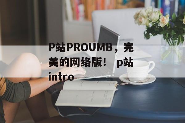 P站PROUMB，完美的网络版！ p站 intro