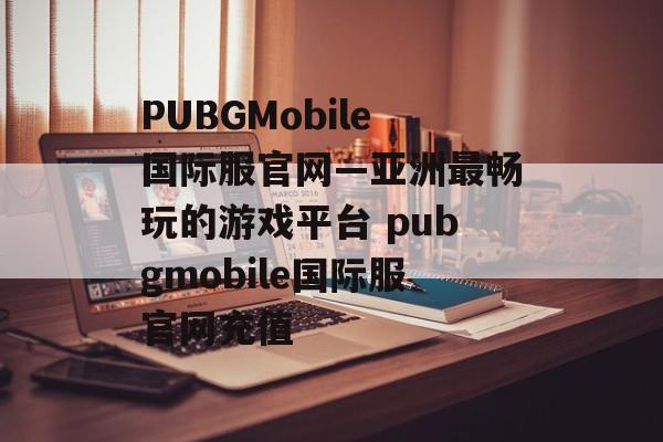 PUBGMobile国际服官网—亚洲最畅玩的游戏平台 pubgmobile国际服官网充值