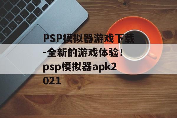 PSP模拟器游戏下载-全新的游戏体验！ psp模拟器apk2021