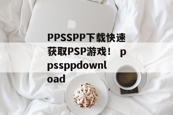 PPSSPP下载快速获取PSP游戏！ ppssppdownload