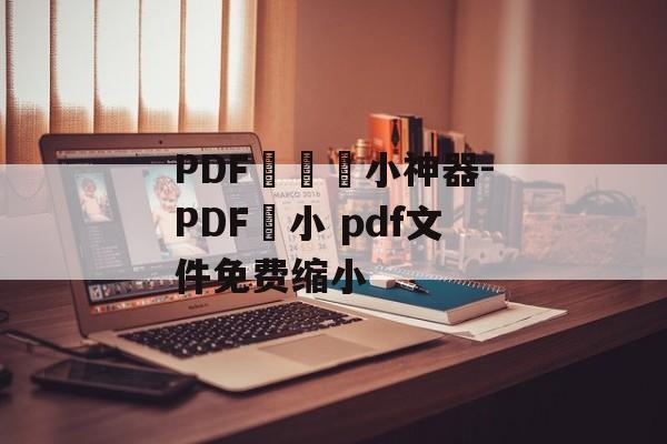 PDF專業縮小神器-PDF縮小 pdf文件免费缩小