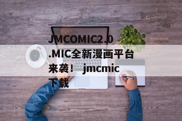 JMCOMIC2.0.MIC全新漫画平台来袭！ jmcmic下载