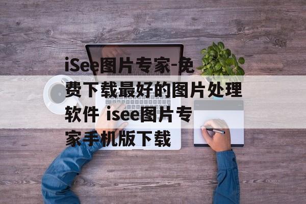 iSee图片专家-免费下载最好的图片处理软件 isee图片专家手机版下载