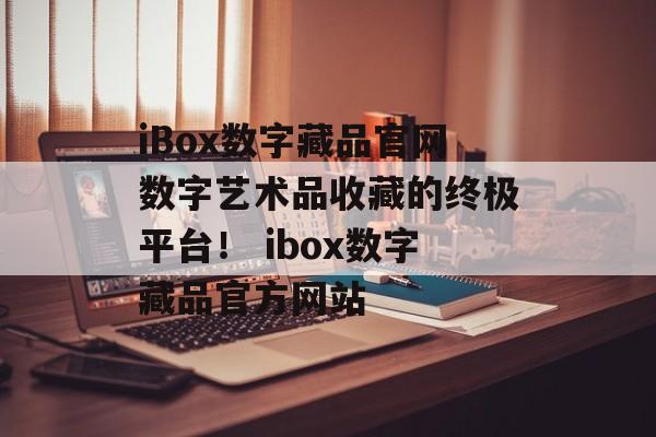 iBox数字藏品官网数字艺术品收藏的终极平台！ ibox数字藏品官方网站