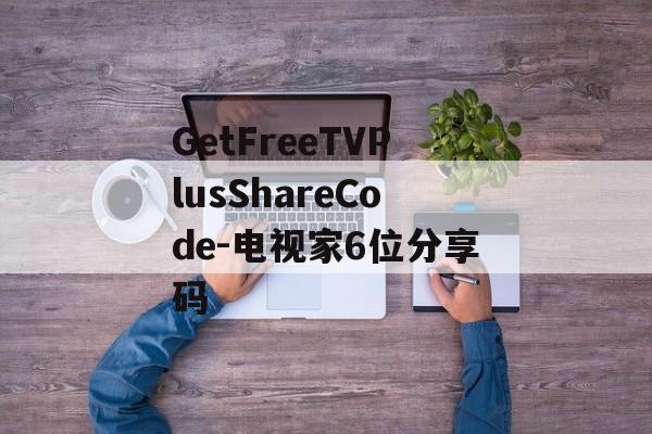 GetFreeTVPlusShareCode-电视家6位分享码