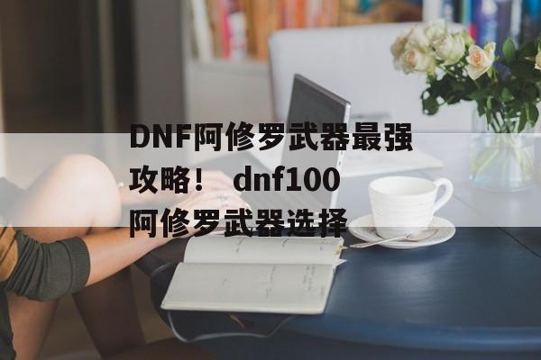 DNF阿修罗武器最强攻略！ dnf100阿修罗武器选择