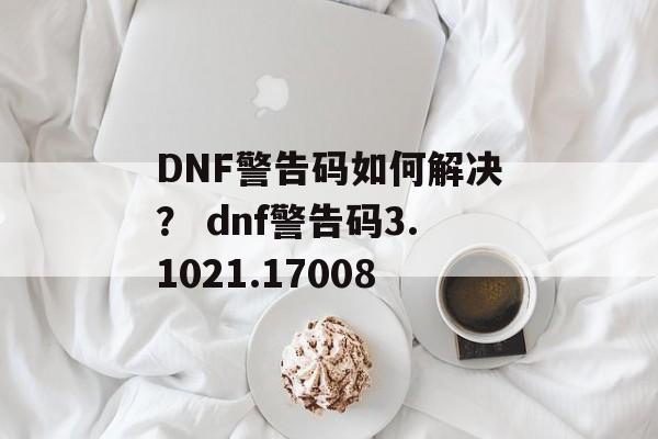 DNF警告码如何解决？ dnf警告码3.1021.17008