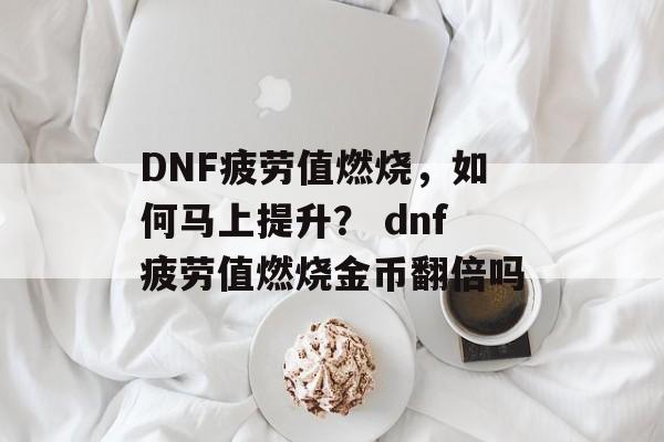 DNF疲劳值燃烧，如何马上提升？ dnf疲劳值燃烧金币翻倍吗